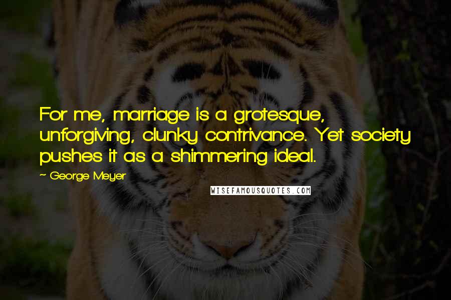 George Meyer Quotes: For me, marriage is a grotesque, unforgiving, clunky contrivance. Yet society pushes it as a shimmering ideal.