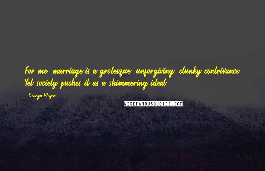 George Meyer Quotes: For me, marriage is a grotesque, unforgiving, clunky contrivance. Yet society pushes it as a shimmering ideal.