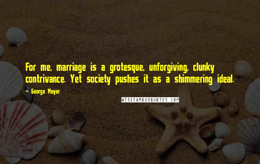 George Meyer Quotes: For me, marriage is a grotesque, unforgiving, clunky contrivance. Yet society pushes it as a shimmering ideal.