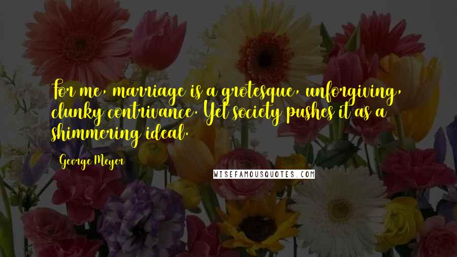 George Meyer Quotes: For me, marriage is a grotesque, unforgiving, clunky contrivance. Yet society pushes it as a shimmering ideal.