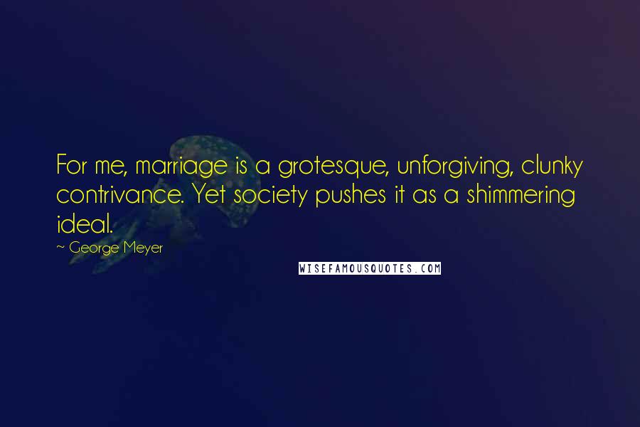 George Meyer Quotes: For me, marriage is a grotesque, unforgiving, clunky contrivance. Yet society pushes it as a shimmering ideal.