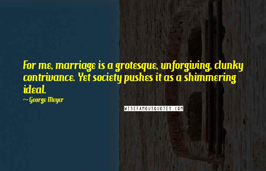 George Meyer Quotes: For me, marriage is a grotesque, unforgiving, clunky contrivance. Yet society pushes it as a shimmering ideal.