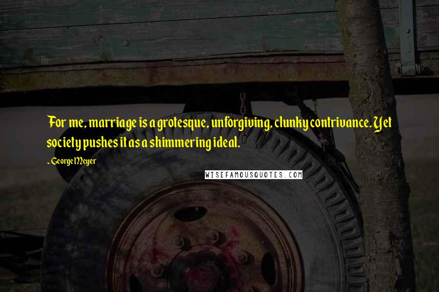 George Meyer Quotes: For me, marriage is a grotesque, unforgiving, clunky contrivance. Yet society pushes it as a shimmering ideal.
