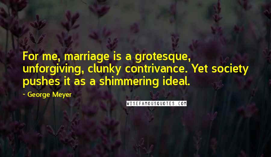 George Meyer Quotes: For me, marriage is a grotesque, unforgiving, clunky contrivance. Yet society pushes it as a shimmering ideal.