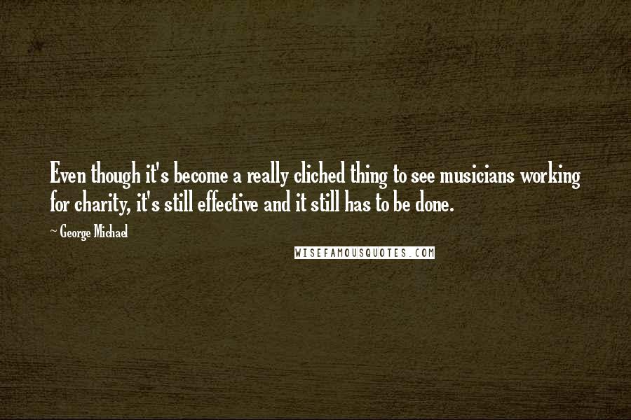 George Michael Quotes: Even though it's become a really cliched thing to see musicians working for charity, it's still effective and it still has to be done.