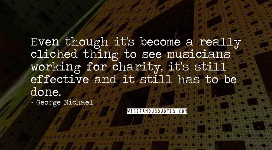 George Michael Quotes: Even though it's become a really cliched thing to see musicians working for charity, it's still effective and it still has to be done.