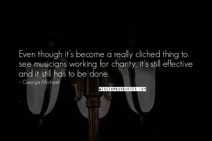 George Michael Quotes: Even though it's become a really cliched thing to see musicians working for charity, it's still effective and it still has to be done.