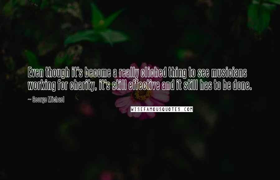 George Michael Quotes: Even though it's become a really cliched thing to see musicians working for charity, it's still effective and it still has to be done.