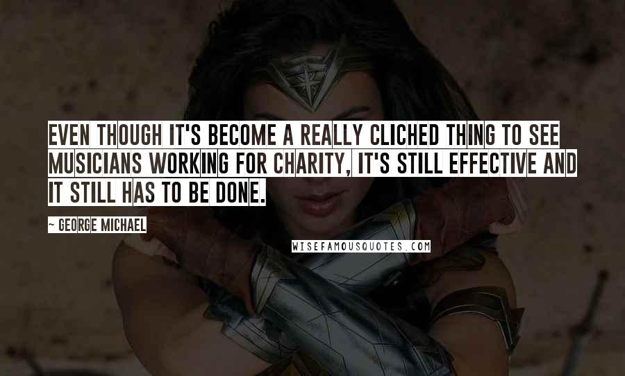 George Michael Quotes: Even though it's become a really cliched thing to see musicians working for charity, it's still effective and it still has to be done.