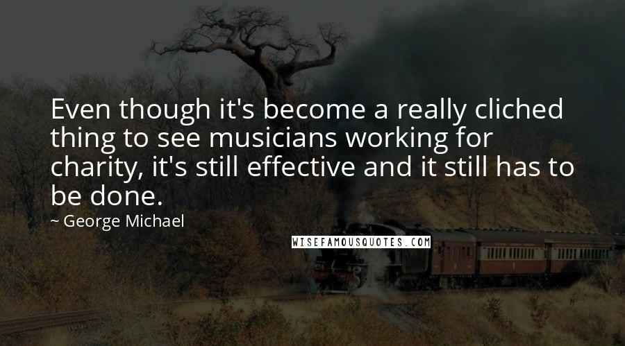 George Michael Quotes: Even though it's become a really cliched thing to see musicians working for charity, it's still effective and it still has to be done.