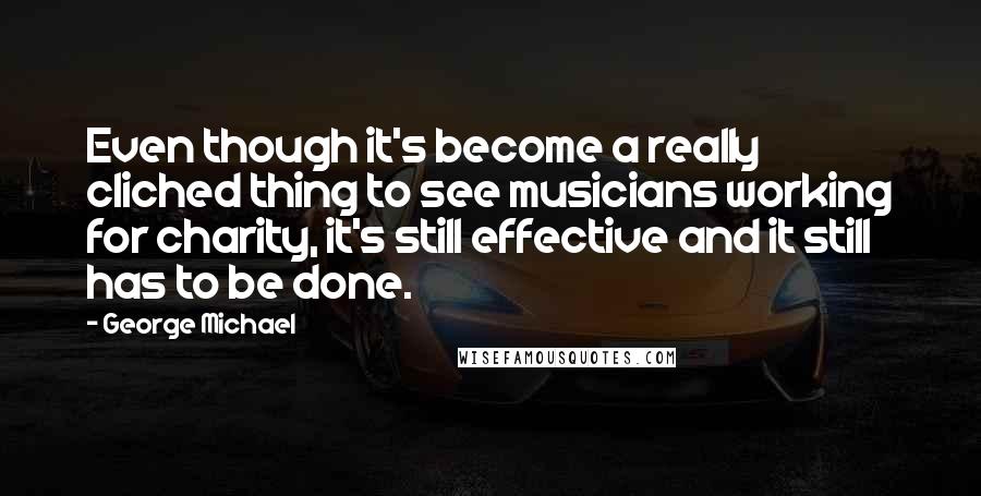 George Michael Quotes: Even though it's become a really cliched thing to see musicians working for charity, it's still effective and it still has to be done.