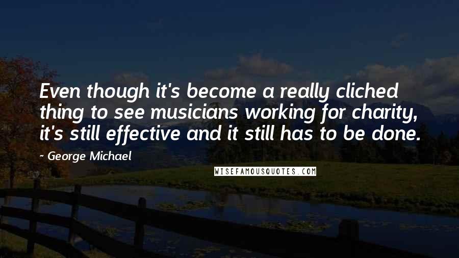 George Michael Quotes: Even though it's become a really cliched thing to see musicians working for charity, it's still effective and it still has to be done.