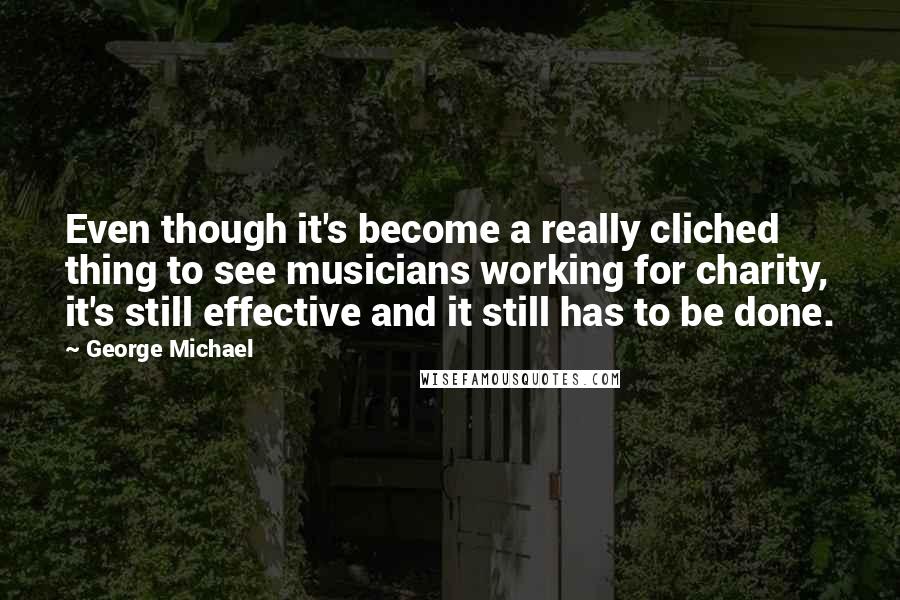 George Michael Quotes: Even though it's become a really cliched thing to see musicians working for charity, it's still effective and it still has to be done.