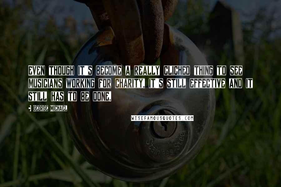 George Michael Quotes: Even though it's become a really cliched thing to see musicians working for charity, it's still effective and it still has to be done.
