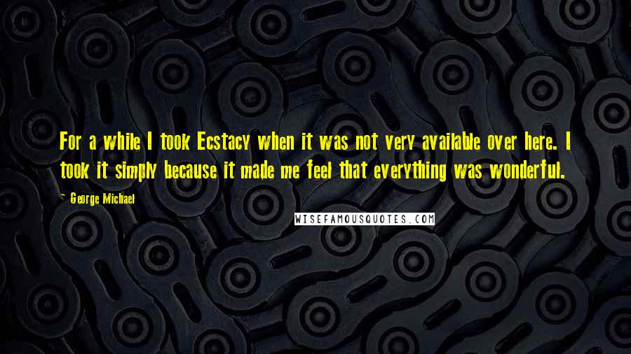 George Michael Quotes: For a while I took Ecstacy when it was not very available over here. I took it simply because it made me feel that everything was wonderful.