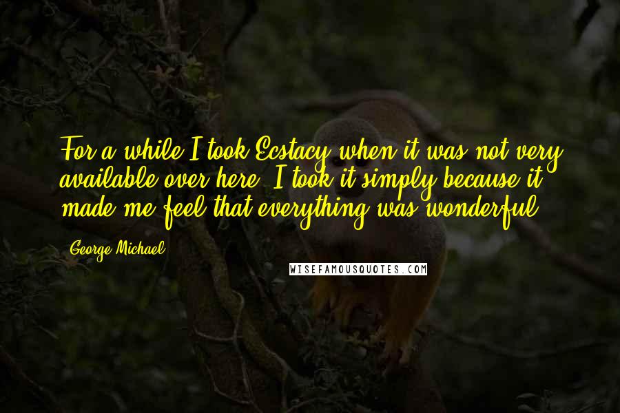 George Michael Quotes: For a while I took Ecstacy when it was not very available over here. I took it simply because it made me feel that everything was wonderful.