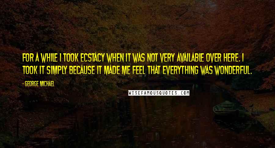 George Michael Quotes: For a while I took Ecstacy when it was not very available over here. I took it simply because it made me feel that everything was wonderful.