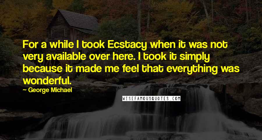 George Michael Quotes: For a while I took Ecstacy when it was not very available over here. I took it simply because it made me feel that everything was wonderful.