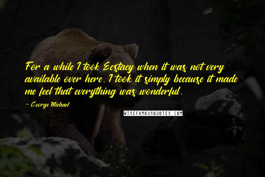 George Michael Quotes: For a while I took Ecstacy when it was not very available over here. I took it simply because it made me feel that everything was wonderful.