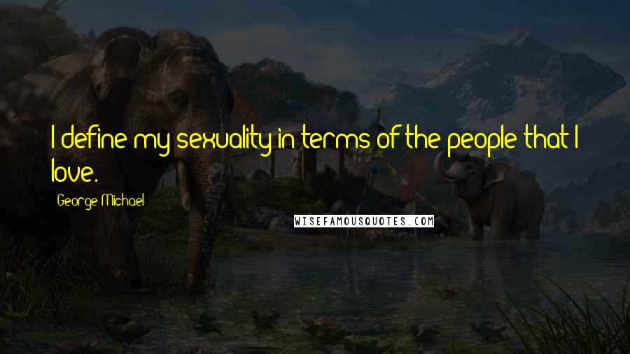 George Michael Quotes: I define my sexuality in terms of the people that I love.