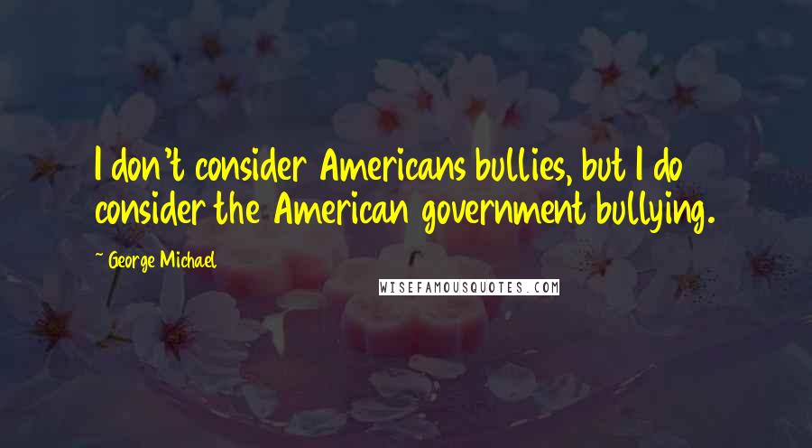 George Michael Quotes: I don't consider Americans bullies, but I do consider the American government bullying.