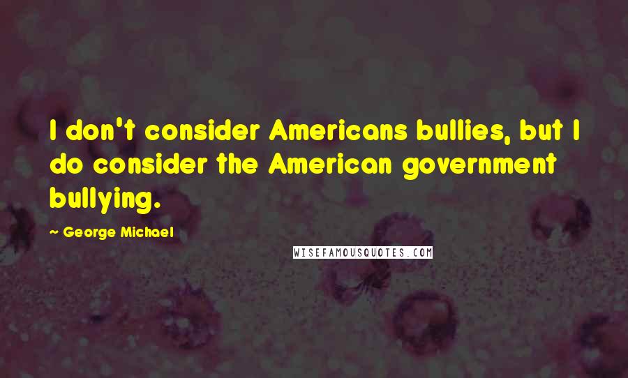 George Michael Quotes: I don't consider Americans bullies, but I do consider the American government bullying.