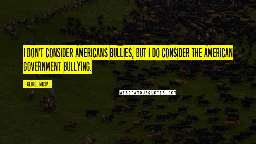 George Michael Quotes: I don't consider Americans bullies, but I do consider the American government bullying.