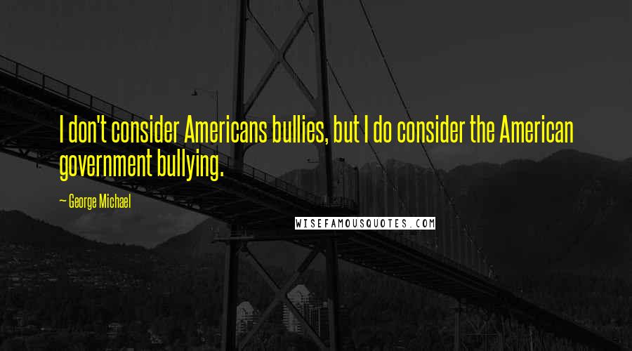 George Michael Quotes: I don't consider Americans bullies, but I do consider the American government bullying.