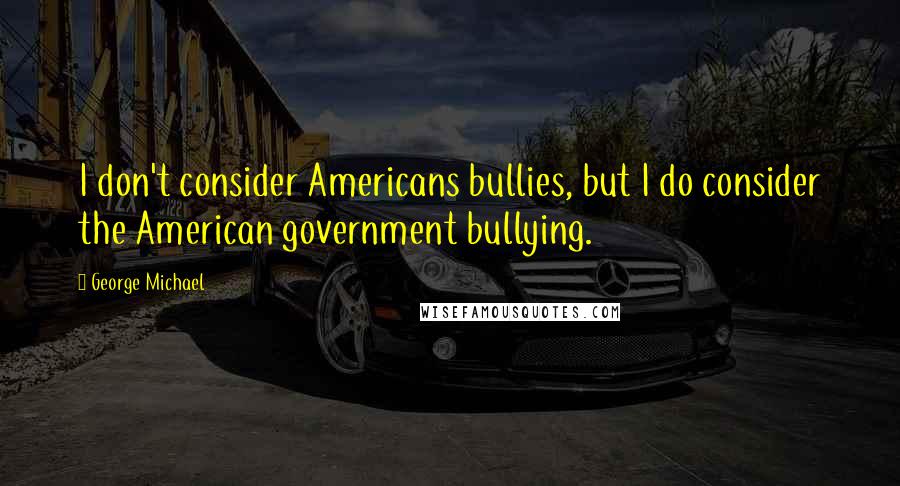 George Michael Quotes: I don't consider Americans bullies, but I do consider the American government bullying.