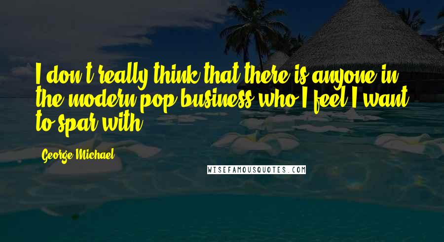 George Michael Quotes: I don't really think that there is anyone in the modern pop business who I feel I want to spar with.