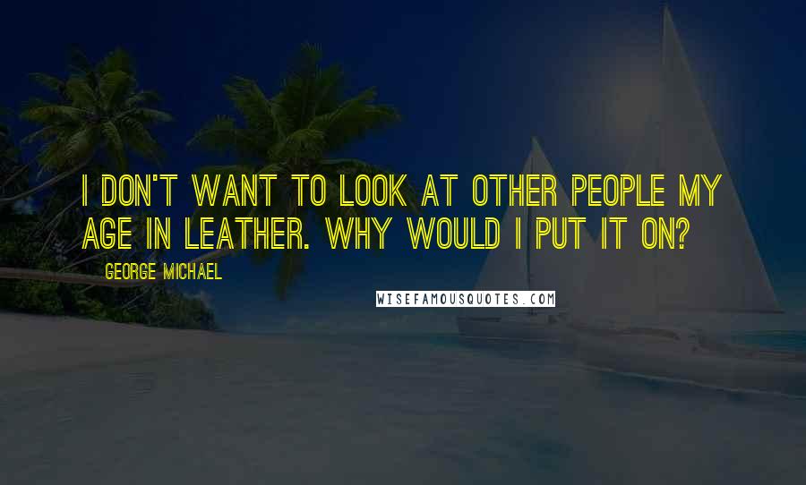 George Michael Quotes: I don't want to look at other people my age in leather. Why would I put it on?