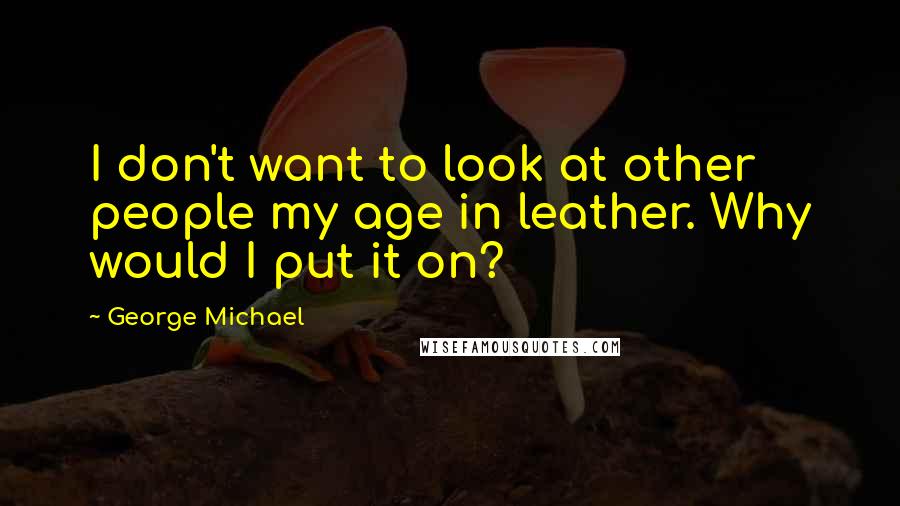 George Michael Quotes: I don't want to look at other people my age in leather. Why would I put it on?