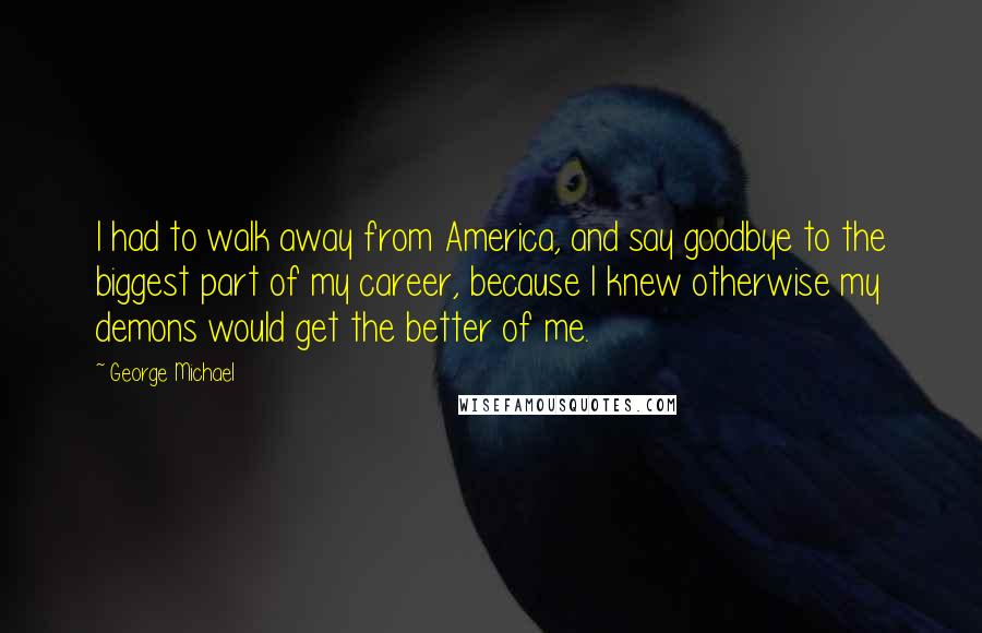 George Michael Quotes: I had to walk away from America, and say goodbye to the biggest part of my career, because I knew otherwise my demons would get the better of me.