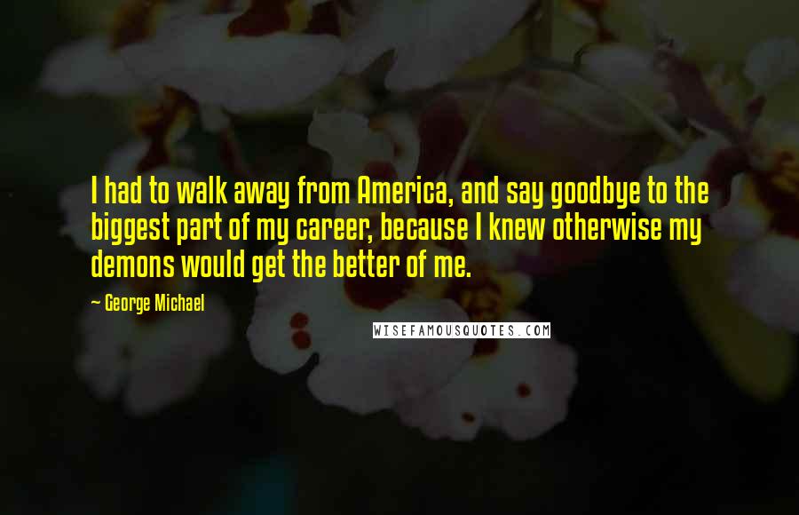 George Michael Quotes: I had to walk away from America, and say goodbye to the biggest part of my career, because I knew otherwise my demons would get the better of me.