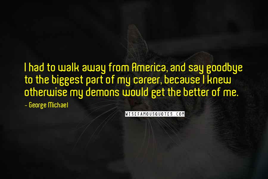 George Michael Quotes: I had to walk away from America, and say goodbye to the biggest part of my career, because I knew otherwise my demons would get the better of me.