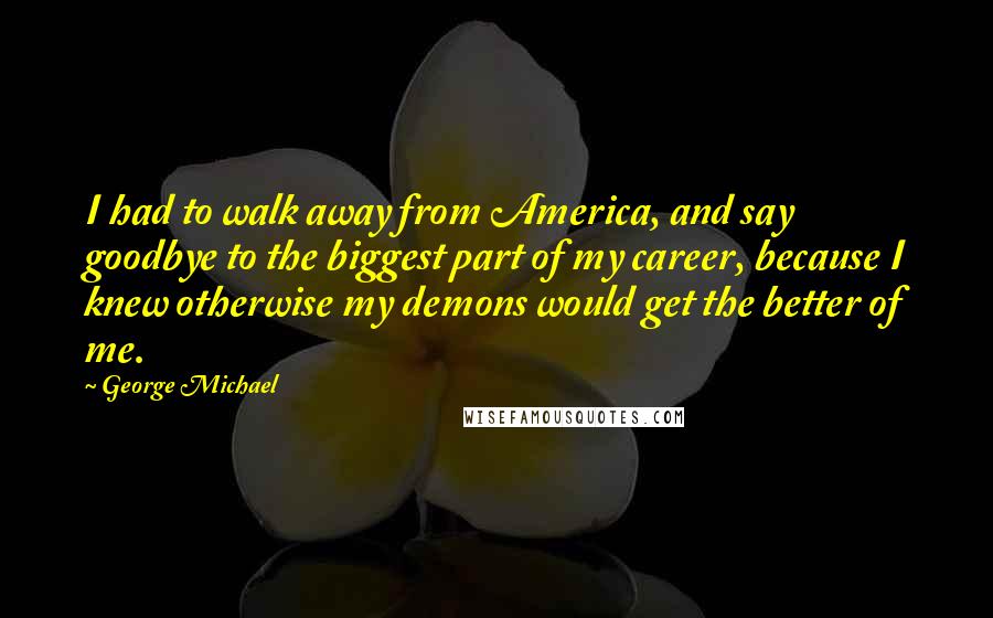 George Michael Quotes: I had to walk away from America, and say goodbye to the biggest part of my career, because I knew otherwise my demons would get the better of me.