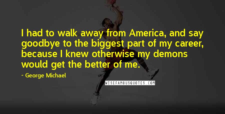 George Michael Quotes: I had to walk away from America, and say goodbye to the biggest part of my career, because I knew otherwise my demons would get the better of me.