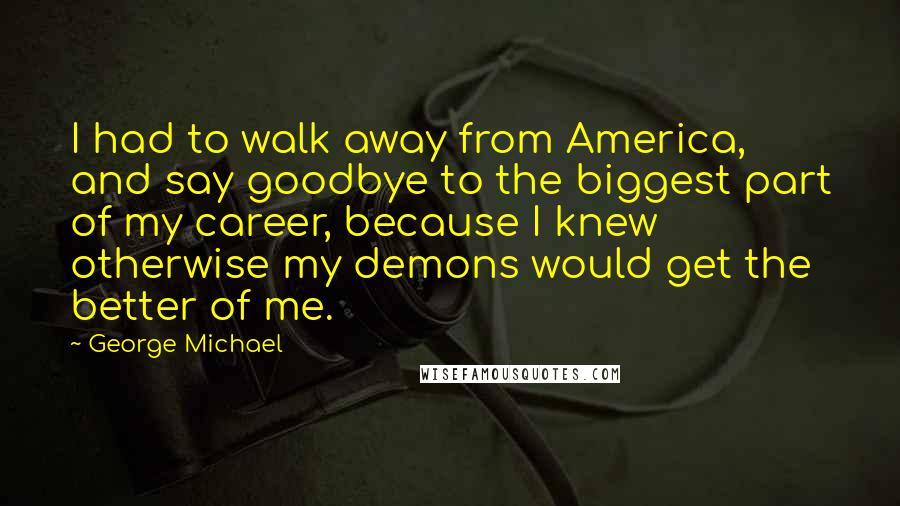 George Michael Quotes: I had to walk away from America, and say goodbye to the biggest part of my career, because I knew otherwise my demons would get the better of me.