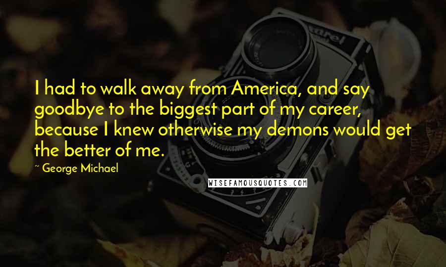 George Michael Quotes: I had to walk away from America, and say goodbye to the biggest part of my career, because I knew otherwise my demons would get the better of me.