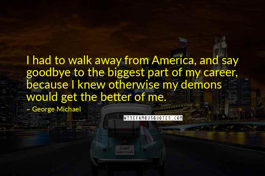 George Michael Quotes: I had to walk away from America, and say goodbye to the biggest part of my career, because I knew otherwise my demons would get the better of me.