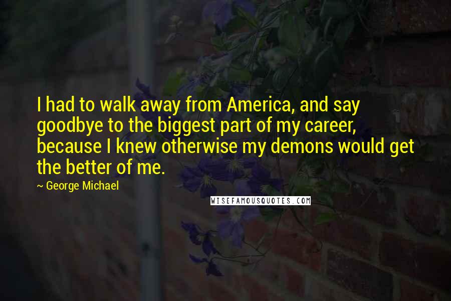George Michael Quotes: I had to walk away from America, and say goodbye to the biggest part of my career, because I knew otherwise my demons would get the better of me.