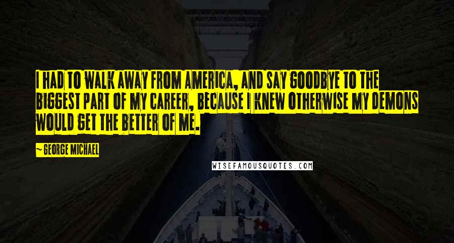 George Michael Quotes: I had to walk away from America, and say goodbye to the biggest part of my career, because I knew otherwise my demons would get the better of me.