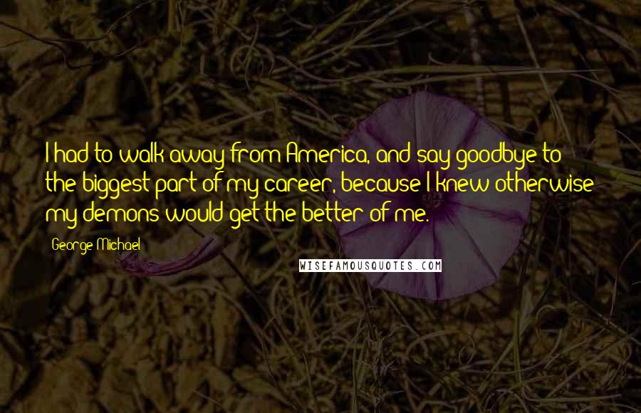 George Michael Quotes: I had to walk away from America, and say goodbye to the biggest part of my career, because I knew otherwise my demons would get the better of me.