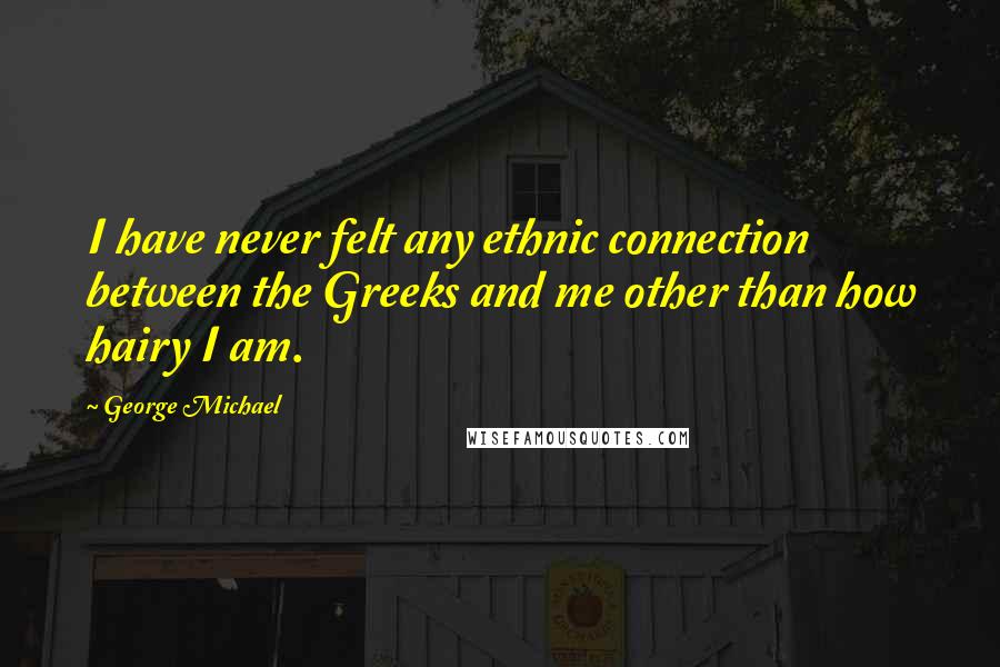 George Michael Quotes: I have never felt any ethnic connection between the Greeks and me other than how hairy I am.