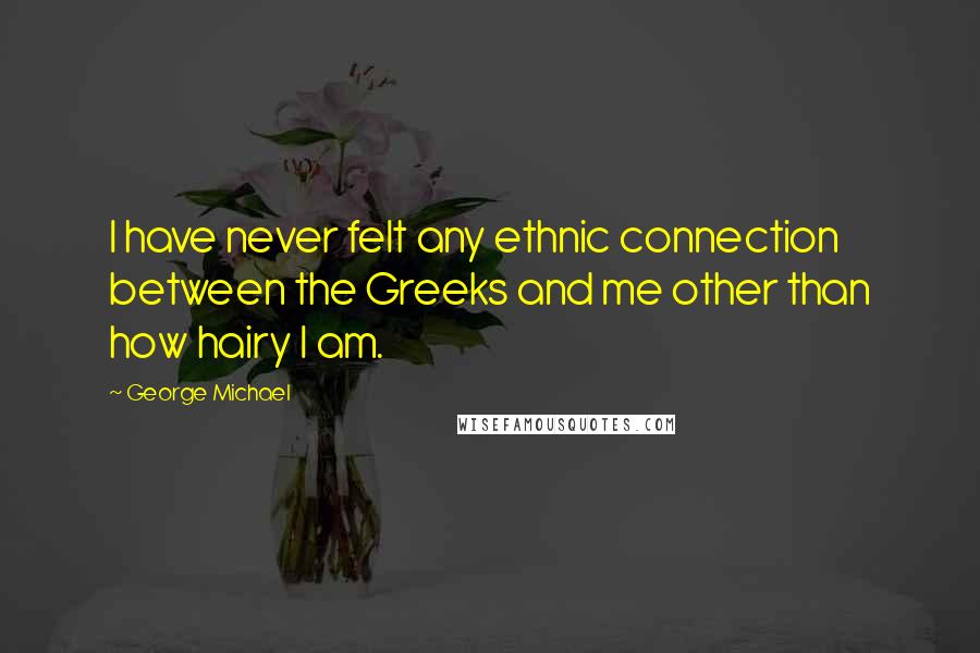 George Michael Quotes: I have never felt any ethnic connection between the Greeks and me other than how hairy I am.