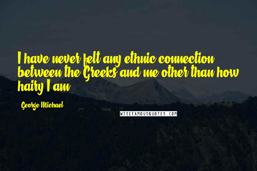 George Michael Quotes: I have never felt any ethnic connection between the Greeks and me other than how hairy I am.