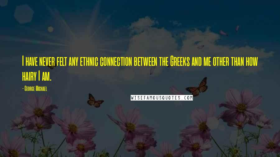 George Michael Quotes: I have never felt any ethnic connection between the Greeks and me other than how hairy I am.