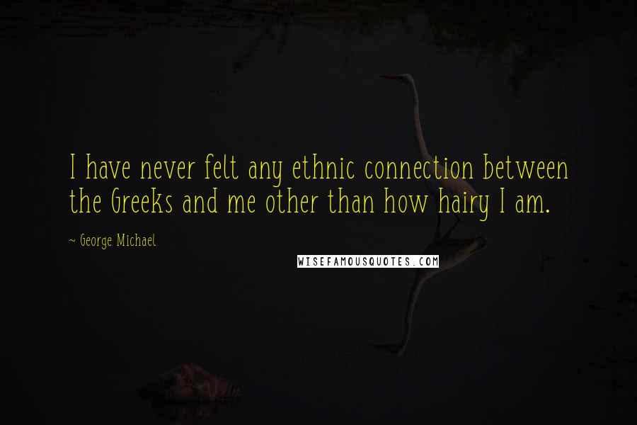 George Michael Quotes: I have never felt any ethnic connection between the Greeks and me other than how hairy I am.