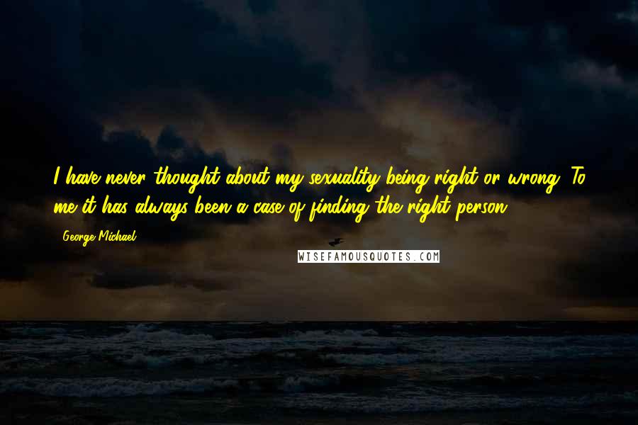 George Michael Quotes: I have never thought about my sexuality being right or wrong. To me it has always been a case of finding the right person.