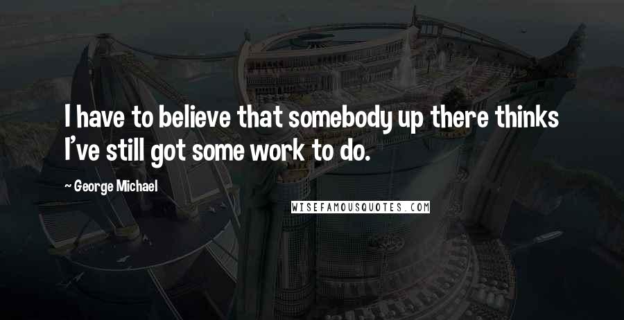 George Michael Quotes: I have to believe that somebody up there thinks I've still got some work to do.